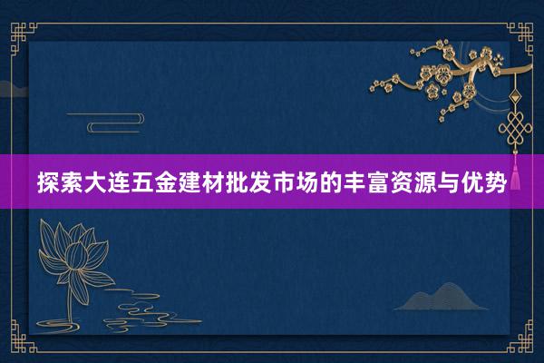 探索大连五金建材批发市场的丰富资源与优势